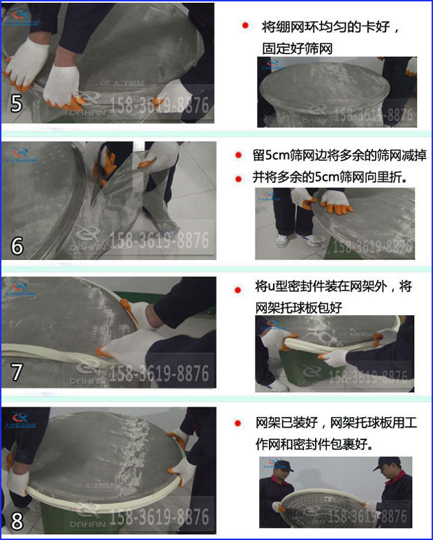 第五步：將旋振篩繃網(wǎng)環(huán)均勻的卡好固定好篩網(wǎng)第六步：留5cm篩網(wǎng)邊將多余的篩網(wǎng)減掉，并將多余的5cm篩網(wǎng)向里折第七步：將u型密封件裝在網(wǎng)架外，將網(wǎng)架托球板包好第八步：網(wǎng)架已裝好，網(wǎng)架托球板用工作網(wǎng)和密封件包裹好。